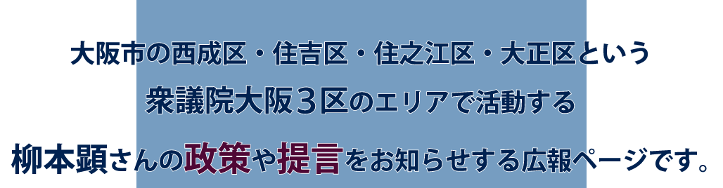 大阪市の西成区・住吉区・住之江区・大正区という<br>衆議院大阪三区のエリアで活動する 柳本顕さんの政策や提言をお伝えする広報ページです。